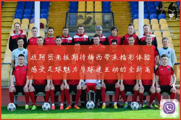 迈阿密老板期待梅西带来精彩体验感受足球魅力与球迷互动的全新高度