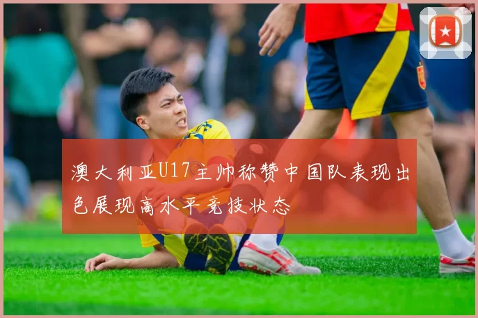 澳大利亚U17主帅称赞中国队表现出色展现高水平竞技状态