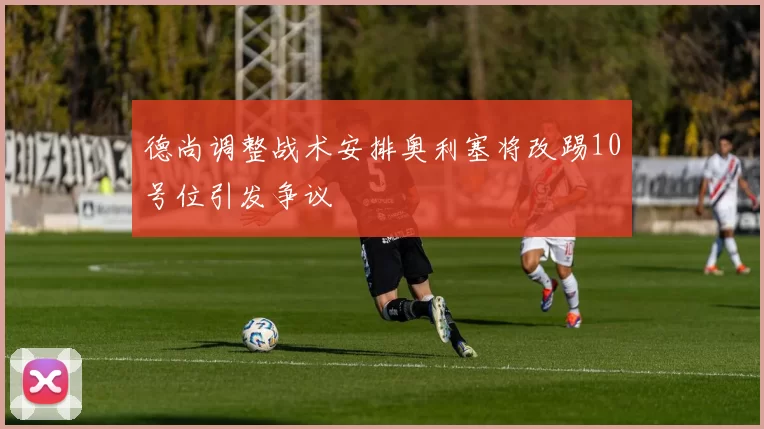 德尚调整战术安排奥利塞将改踢10号位引发争议