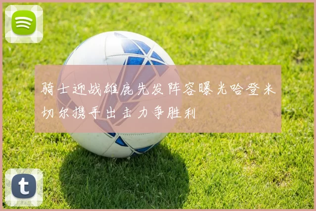 骑士迎战雄鹿先发阵容曝光哈登米切尔携手出击力争胜利
