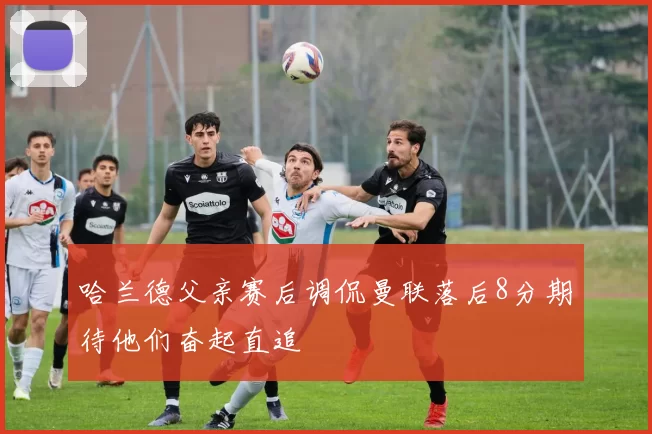 哈兰德父亲赛后调侃曼联落后8分期待他们奋起直追