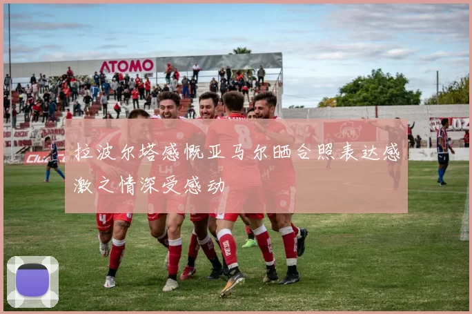 拉波尔塔感慨亚马尔晒合照表达感激之情深受感动