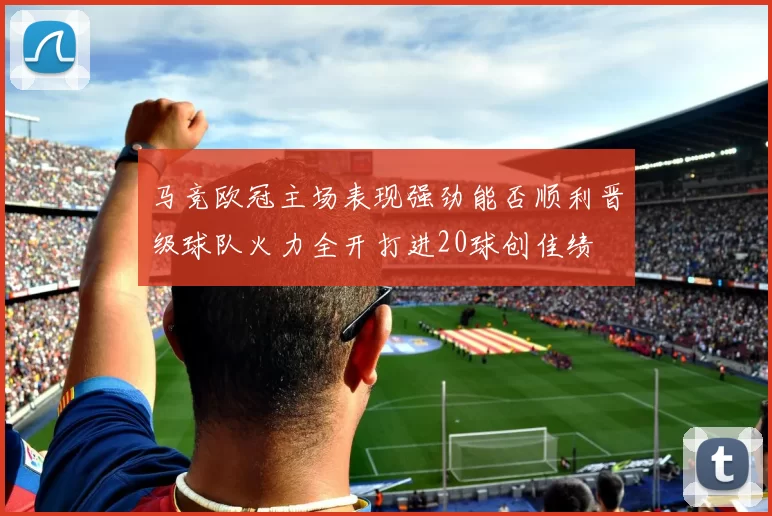 马竞欧冠主场表现强劲能否顺利晋级球队火力全开打进20球创佳绩