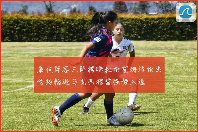 最佳阵容三阵揭晓杜伦霍姆格伦杰伦约翰逊马克西穆雷强势入选