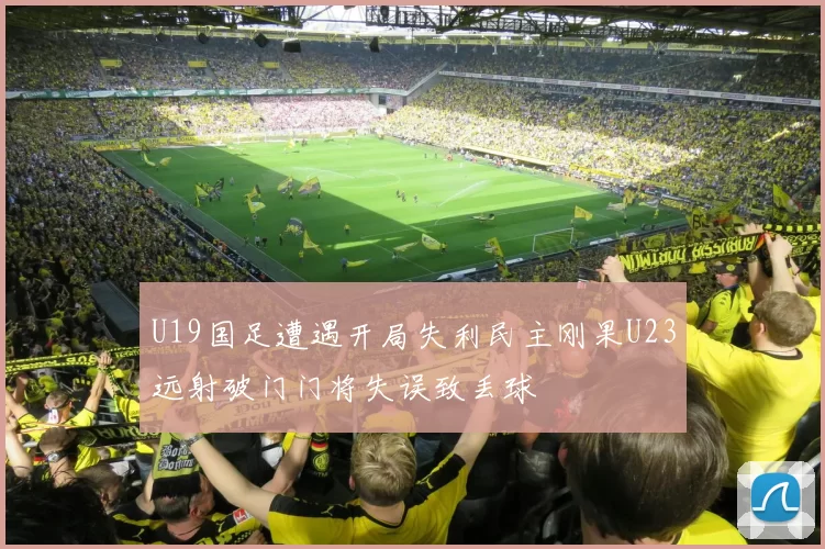 U19国足遭遇开局失利民主刚果U23远射破门门将失误致丢球