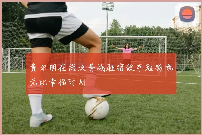 费尔明在诺坎普战胜宿敌夺冠感慨无比幸福时刻