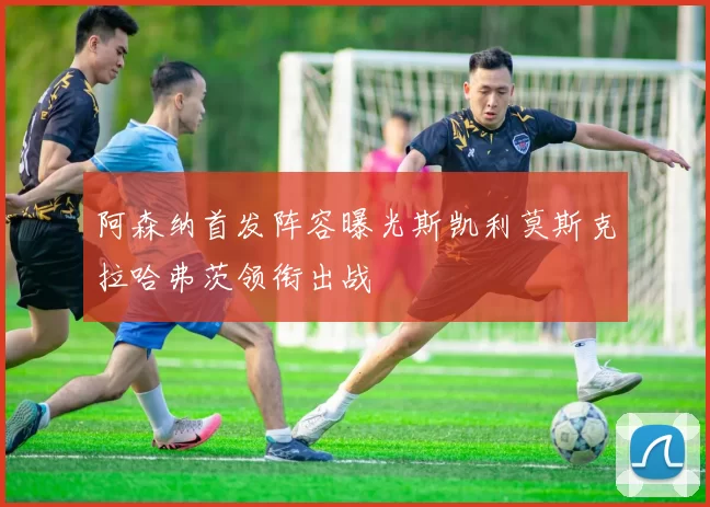阿森纳首发阵容曝光斯凯利莫斯克拉哈弗茨领衔出战