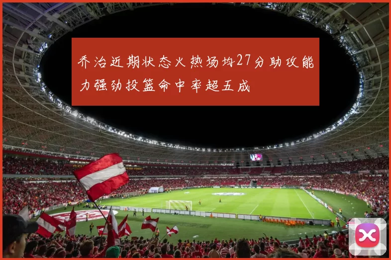 乔治近期状态火热场均27分助攻能力强劲投篮命中率超五成